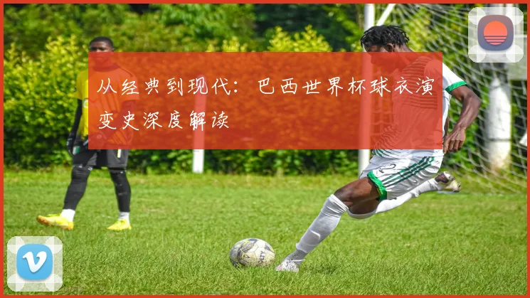 从经典到现代：巴西世界杯球衣演变史深度解读