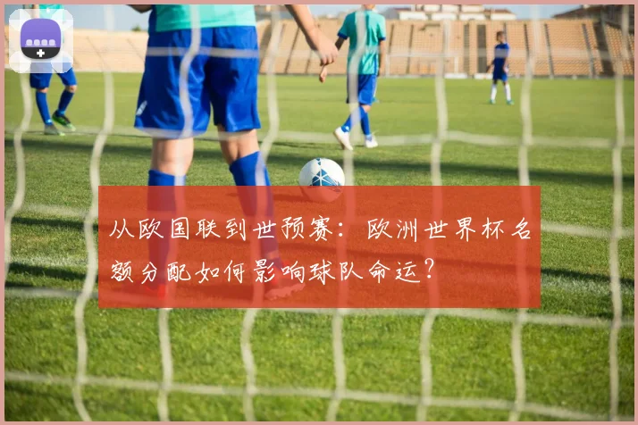 从欧国联到世预赛：欧洲世界杯名额分配如何影响球队命运？